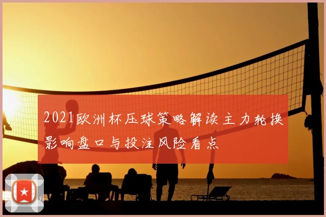 2021欧洲杯压球策略解读主力轮换影响盘口与投注风险看点