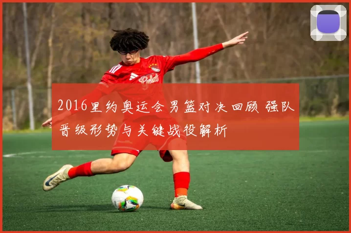 2016里约奥运会男篮对决回顾 强队晋级形势与关键战役解析