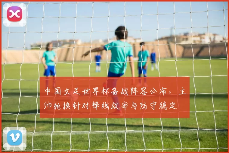 中国女足世界杯备战阵容公布，主帅轮换针对锋线效率与防守稳定