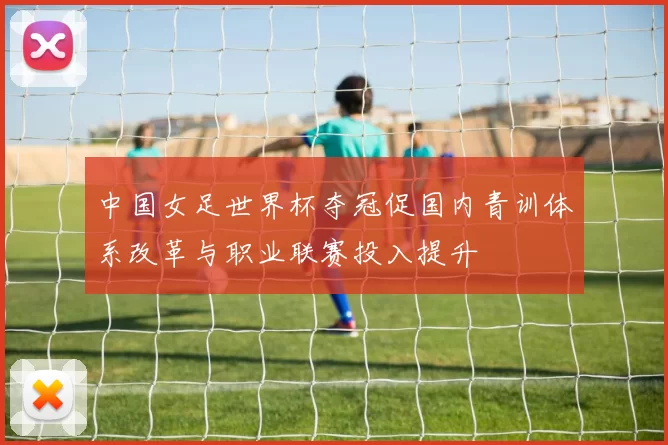 中国女足世界杯夺冠促国内青训体系改革与职业联赛投入提升