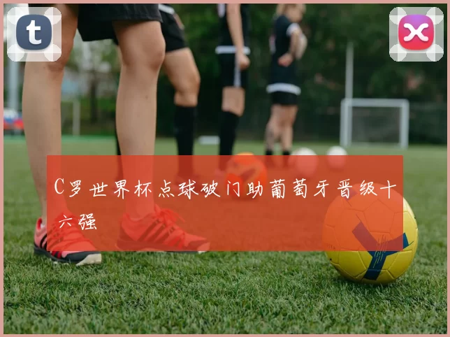 C罗世界杯点球破门助葡萄牙晋级十六强