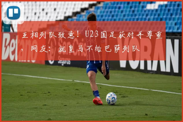 互相列队致意！U23国足获对手尊重，网友：就皇马不给巴萨列队