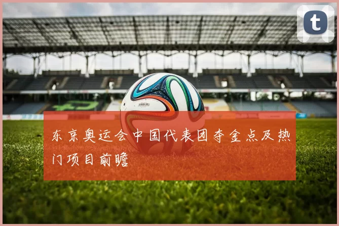 东京奥运会中国代表团夺金点及热门项目前瞻